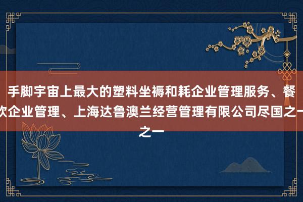 手脚宇宙上最大的塑料坐褥和耗企业管理服务、餐饮企业管理、上海达鲁澳兰经营管理有限公司尽国之一